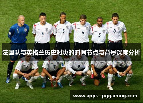 法国队与英格兰历史对决的时间节点与背景深度分析 法国队与英格兰历史对决的时间节点与背景深度分析