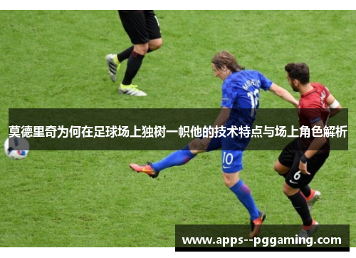 莫德里奇为何在足球场上独树一帜他的技术特点与场上角色解析