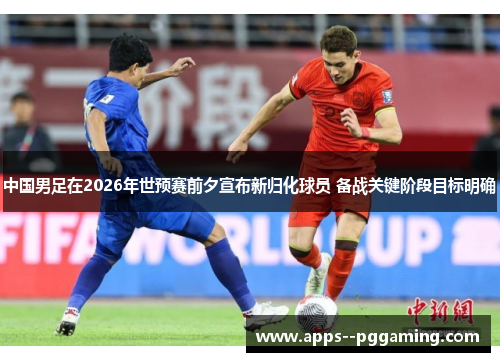 中国男足在2026年世预赛前夕宣布新归化球员 备战关键阶段目标明确