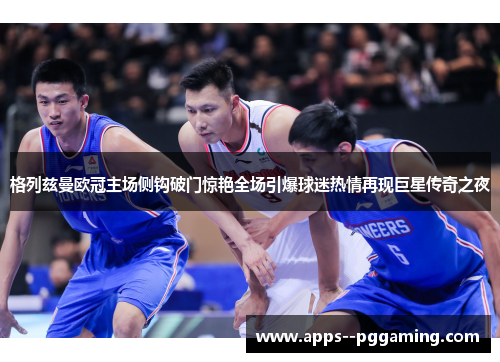 格列兹曼欧冠主场侧钩破门惊艳全场引爆球迷热情再现巨星传奇之夜