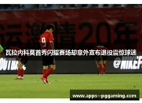 瓦拉内科莫首秀闪耀赛场却意外宣布退役震惊球迷