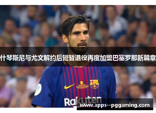 什琴斯尼与尤文解约后短暂退役再度加盟巴塞罗那新篇章