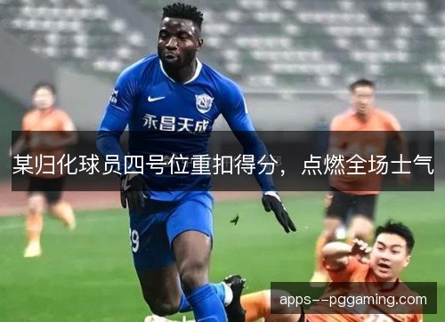 某归化球员四号位重扣得分，点燃全场士气